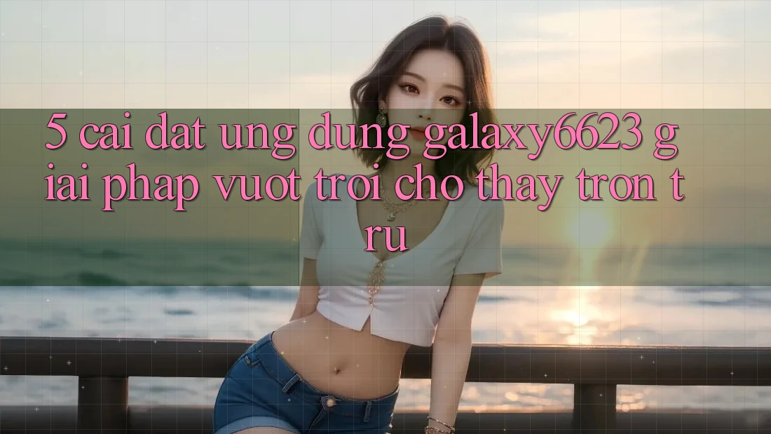 5. Cài đặt Ứng dụng Galaxy6623 - Giải Pháp Vượt Trội Cho Thấy Trơn tru 5. Cài đặt Ứng dụng Galaxy6623 - Giải Pháp Vượt Trội Cho Thấy Trơn tru