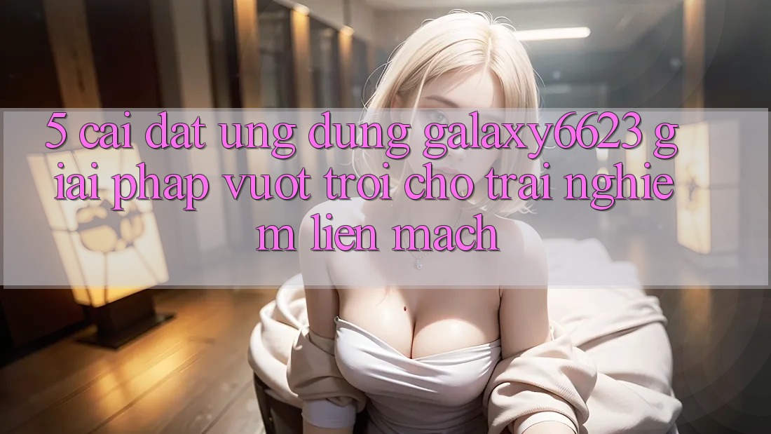 5. Cài đặt Ứng dụng Galaxy6623 - Giải Pháp Vượt Trội Cho Trải Nghiệm Liền mạch