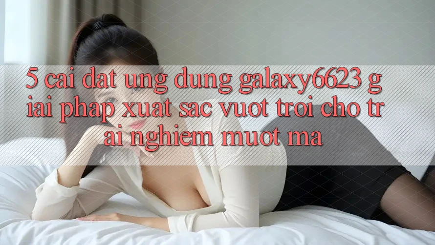5. Cài đặt Ứng dụng Galaxy6623 - Giải Pháp Xuất sắc vượt trội Cho Trải Nghiệm Mượt Mà 5. Cài đặt Ứng dụng Galaxy6623 - Giải Pháp Xuất sắc vượt trội Cho Trải Nghiệm Mượt Mà