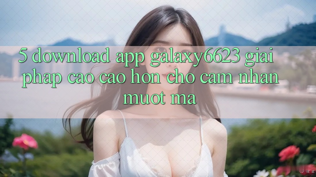 5. Download App Galaxy6623 - Giải Pháp Cao cao hơn Cho Cảm nhận Mượt Mà 5. Download App Galaxy6623 - Giải Pháp Cao cao hơn Cho Cảm nhận Mượt Mà