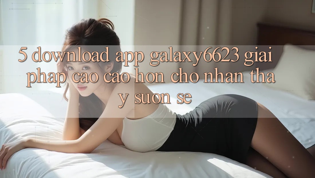 5. Download App Galaxy6623 - Giải Pháp Cao cao hơn Cho Nhận thấy Suôn sẻ