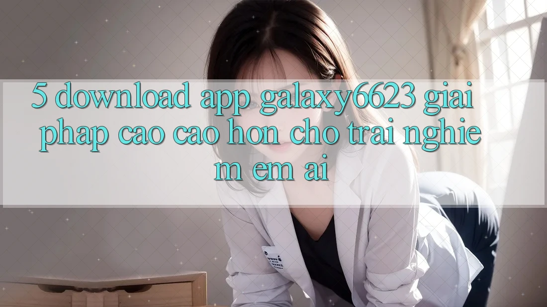 5. Download App Galaxy6623 - Giải Pháp Cao cao hơn Cho Trải Nghiệm Êm ái