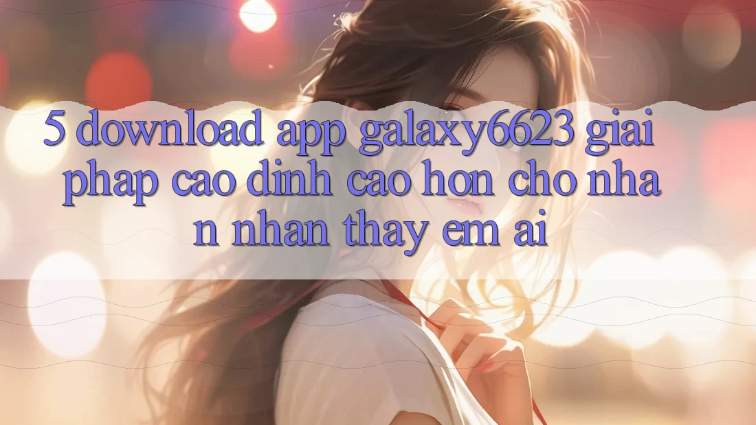 5. Download App Galaxy6623 - Giải Pháp Cao đỉnh cao hơn Cho Nhận nhận thấy Êm ái 5. Download App Galaxy6623 - Giải Pháp Cao đỉnh cao hơn Cho Nhận nhận thấy Êm ái