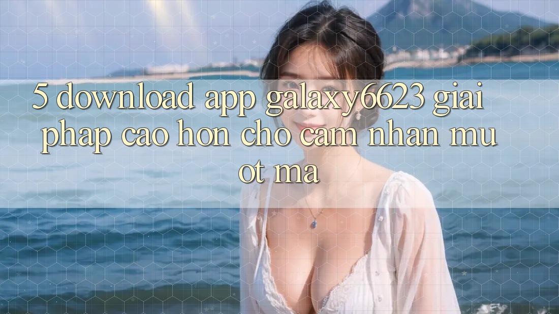5. Download App Galaxy6623 - Giải Pháp Cao hơn Cho Cảm nhận Mượt Mà 5. Download App Galaxy6623 - Giải Pháp Cao hơn Cho Cảm nhận Mượt Mà