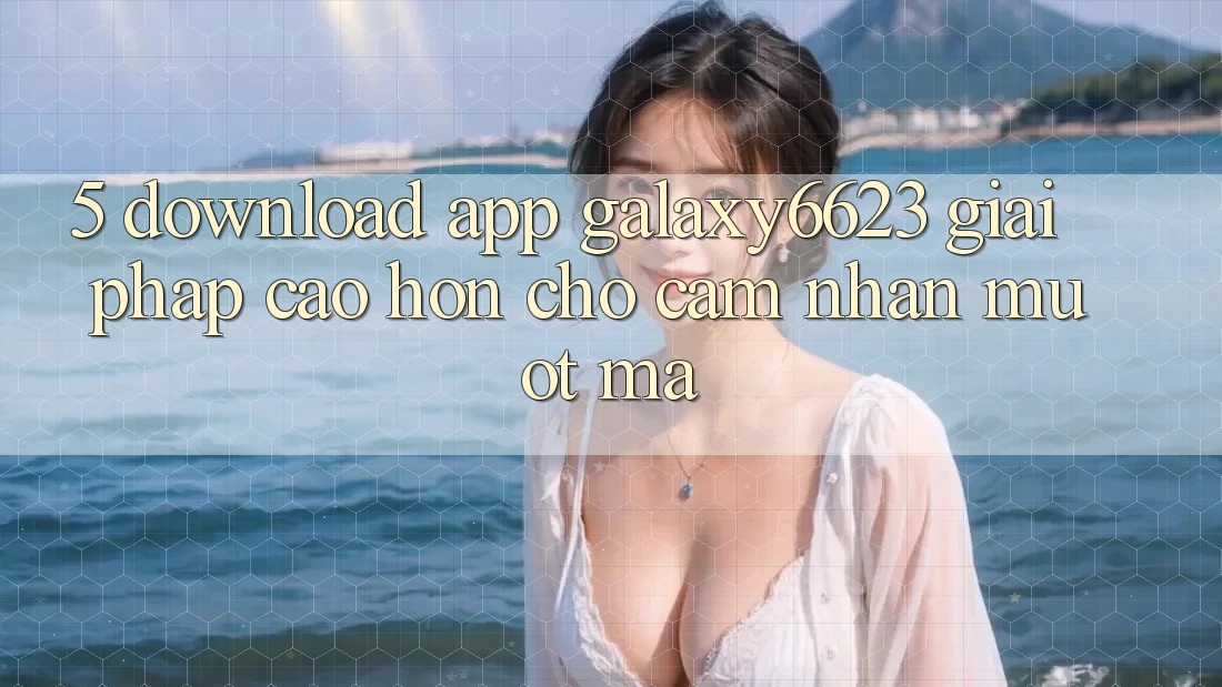 5. Download App Galaxy6623 - Giải Pháp Cao hơn Cho Cảm nhận Mượt Mà 5. Download App Galaxy6623 - Giải Pháp Cao hơn Cho Cảm nhận Mượt Mà