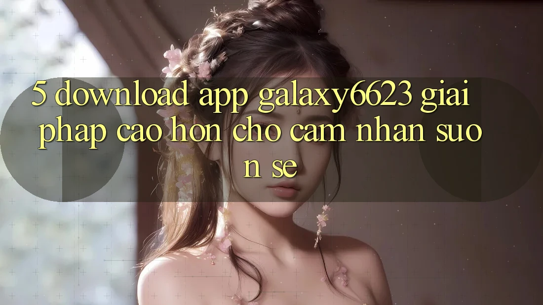 5. Download App Galaxy6623 - Giải Pháp Cao hơn Cho Cảm nhận Suôn sẻ 5. Download App Galaxy6623 - Giải Pháp Cao hơn Cho Cảm nhận Suôn sẻ