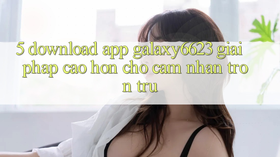 5. Download App Galaxy6623 - Giải Pháp Cao hơn Cho Cảm nhận Trơn tru
