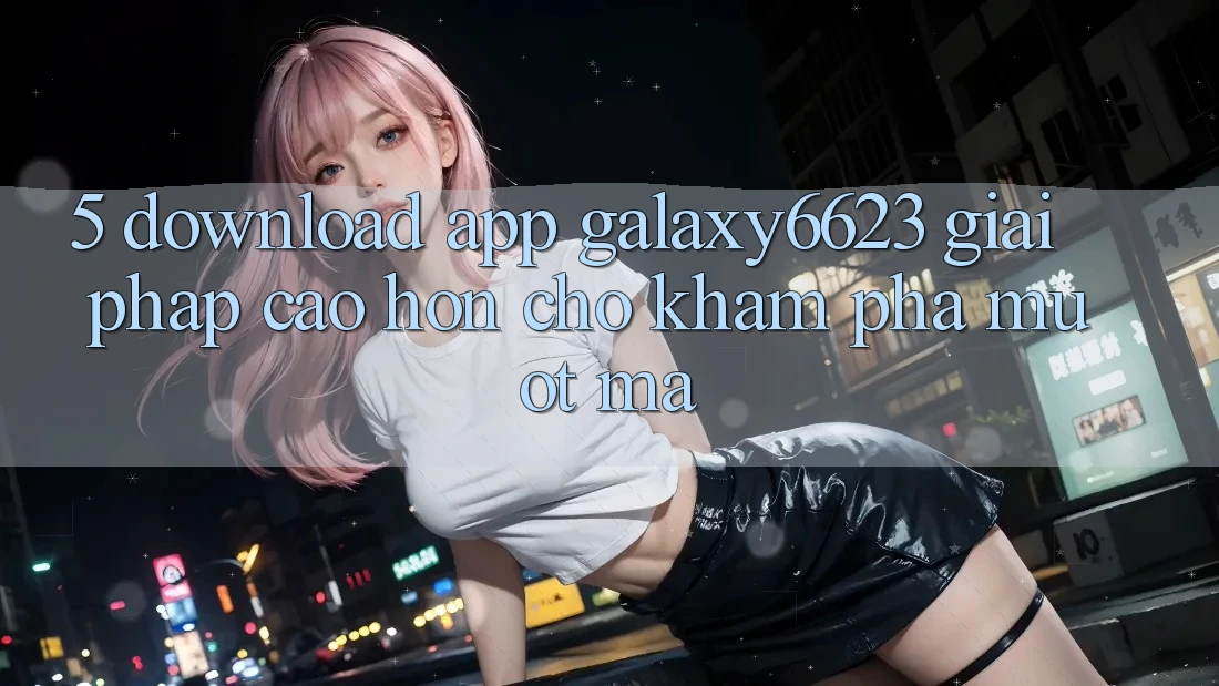 5. Download App Galaxy6623 - Giải Pháp Cao hơn Cho Khám phá Mượt Mà