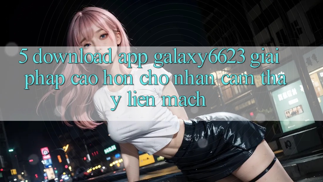 5. Download App Galaxy6623 - Giải Pháp Cao hơn Cho Nhận cảm thấy Liền mạch 5. Download App Galaxy6623 - Giải Pháp Cao hơn Cho Nhận cảm thấy Liền mạch