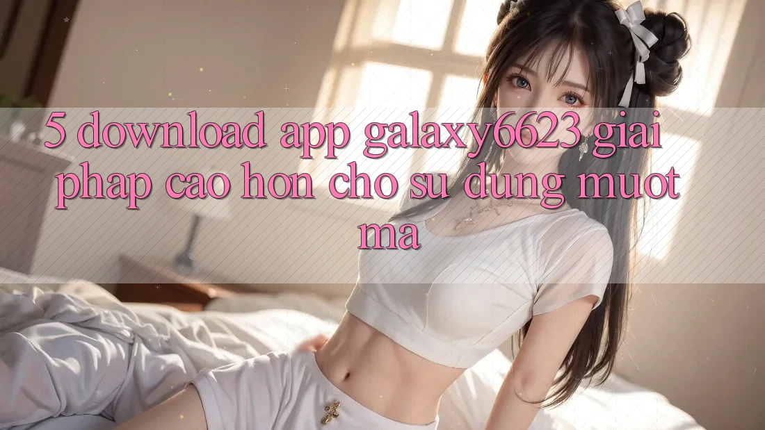 5. Download App Galaxy6623 - Giải Pháp Cao hơn Cho Sử dụng Mượt Mà