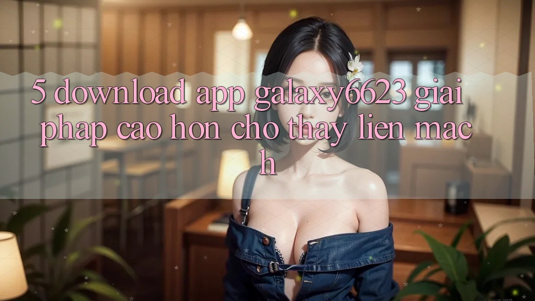 5. Download App Galaxy6623 - Giải Pháp Cao hơn Cho Thấy Liền mạch