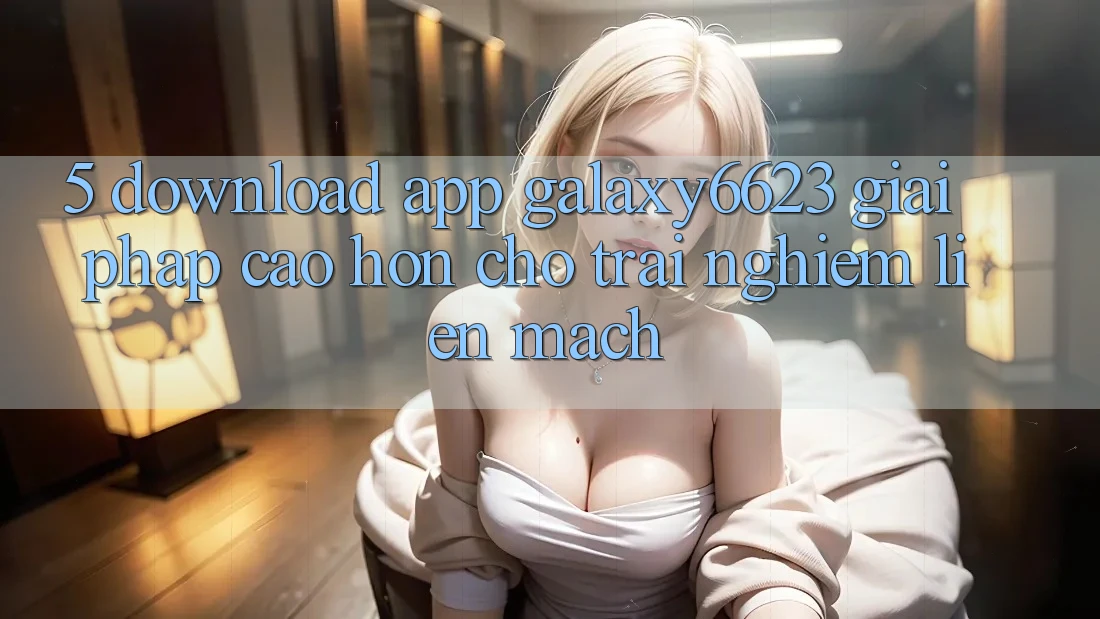 5. Download App Galaxy6623 - Giải Pháp Cao hơn Cho Trải Nghiệm Liền mạch