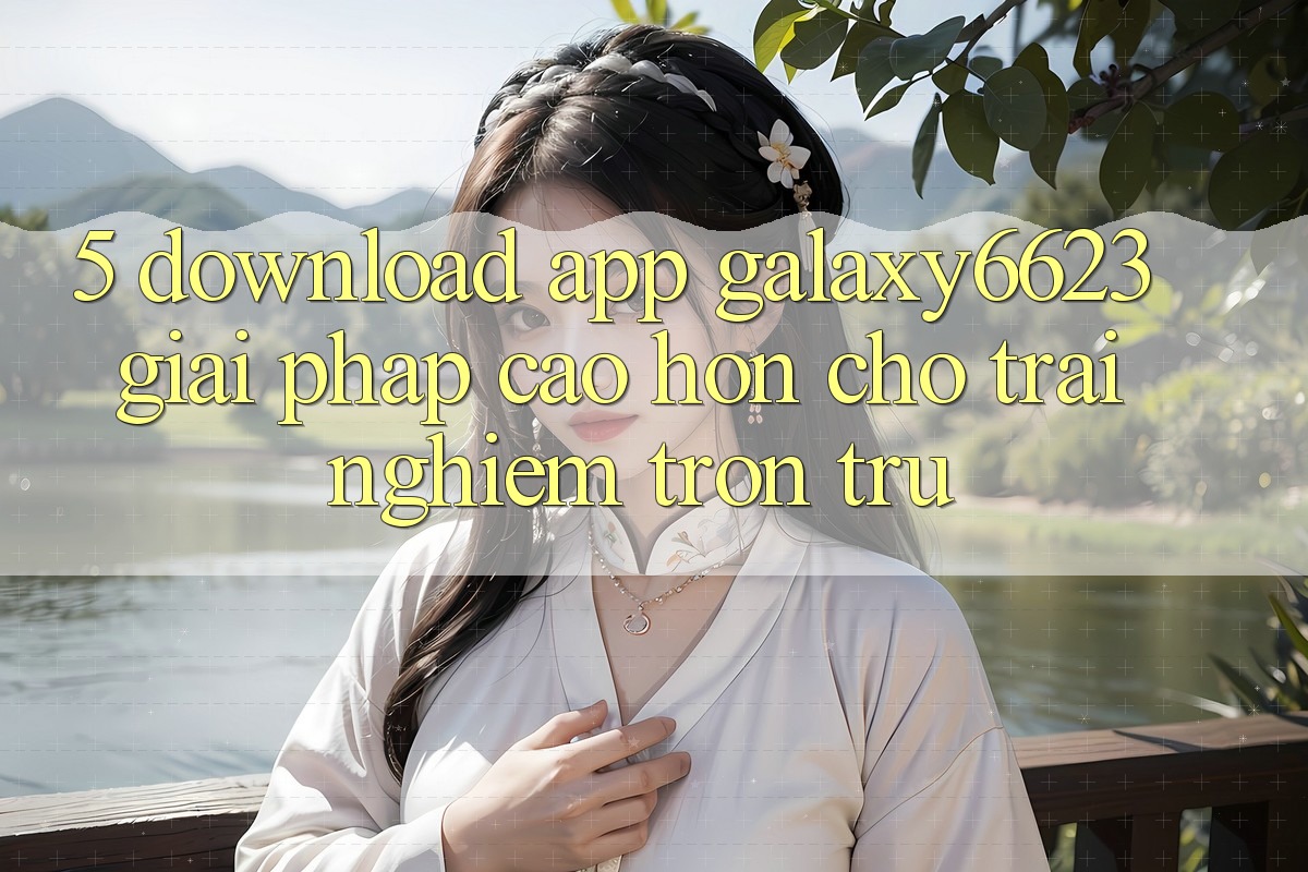 5. Download App Galaxy6623 - Giải Pháp Cao hơn Cho Trải Nghiệm Trơn tru