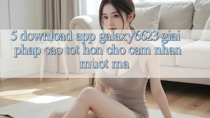5. Download App Galaxy6623 - Giải Pháp Cao tốt hơn Cho Cảm nhận Mượt Mà