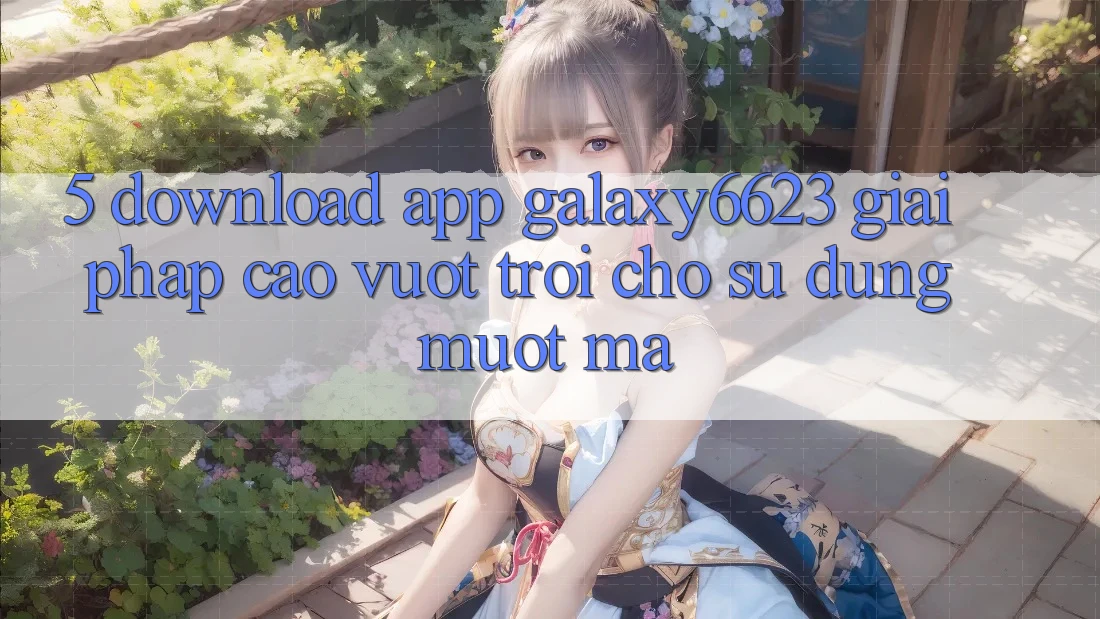 5. Download App Galaxy6623 - Giải Pháp Cao vượt trội Cho Sử dụng Mượt Mà 5. Download App Galaxy6623 - Giải Pháp Cao vượt trội Cho Sử dụng Mượt Mà
