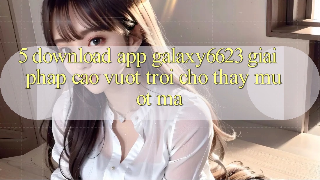 5. Download App Galaxy6623 - Giải Pháp Cao vượt trội Cho Thấy Mượt Mà