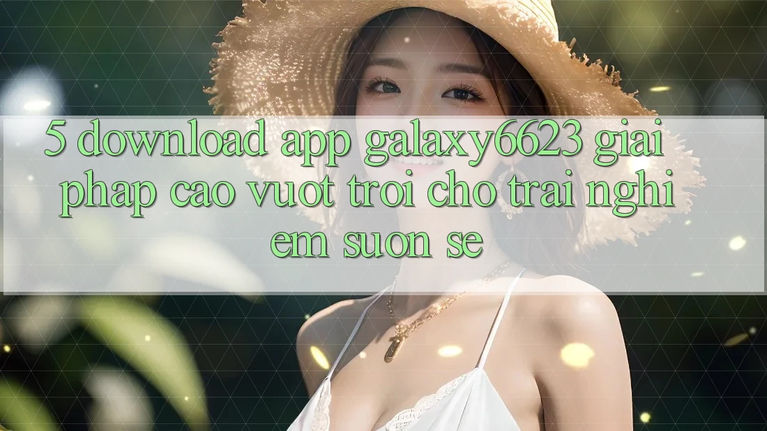 5. Download App Galaxy6623 - Giải Pháp Cao vượt trội Cho Trải Nghiệm Suôn sẻ