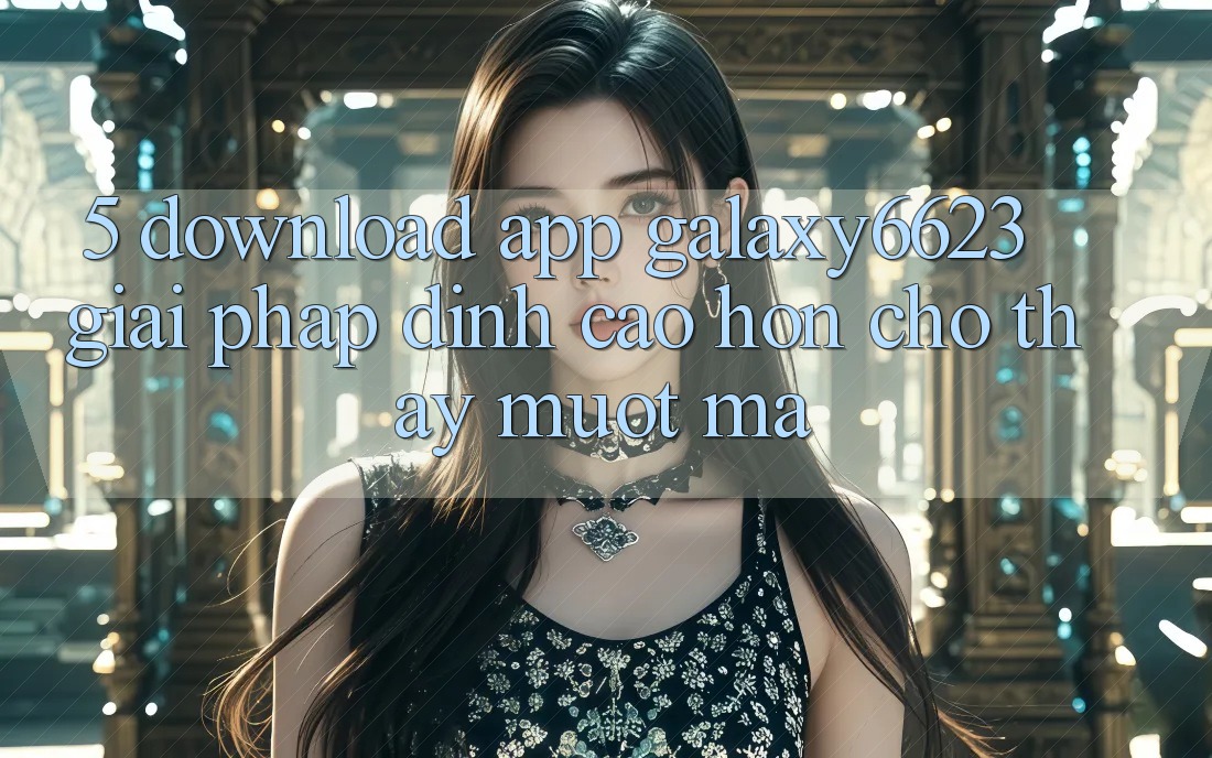 5. Download App Galaxy6623 - Giải Pháp Đỉnh cao hơn Cho Thấy Mượt mà
