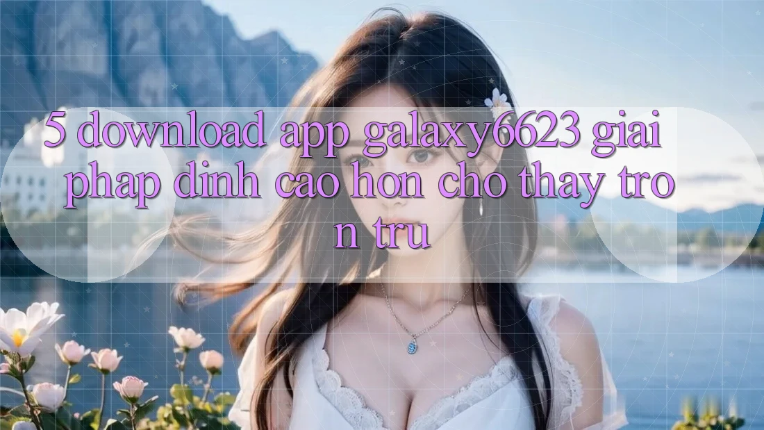 5. Download App Galaxy6623 - Giải Pháp Đỉnh cao hơn Cho Thấy Trơn tru 5. Download App Galaxy6623 - Giải Pháp Đỉnh cao hơn Cho Thấy Trơn tru