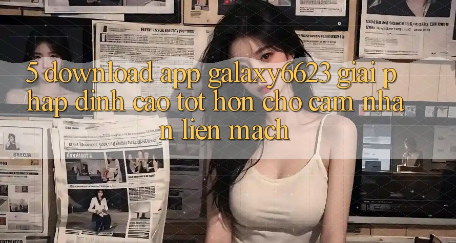 5. Download App Galaxy6623 - Giải Pháp Đỉnh cao tốt hơn Cho Cảm nhận Liền mạch 5. Download App Galaxy6623 - Giải Pháp Đỉnh cao tốt hơn Cho Cảm nhận Liền mạch