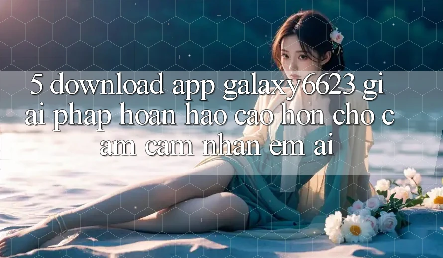 5. Download App Galaxy6623 - Giải Pháp Hoàn hảo cao hơn Cho Cảm cảm nhận Êm ái 5. Download App Galaxy6623 - Giải Pháp Hoàn hảo cao hơn Cho Cảm cảm nhận Êm ái