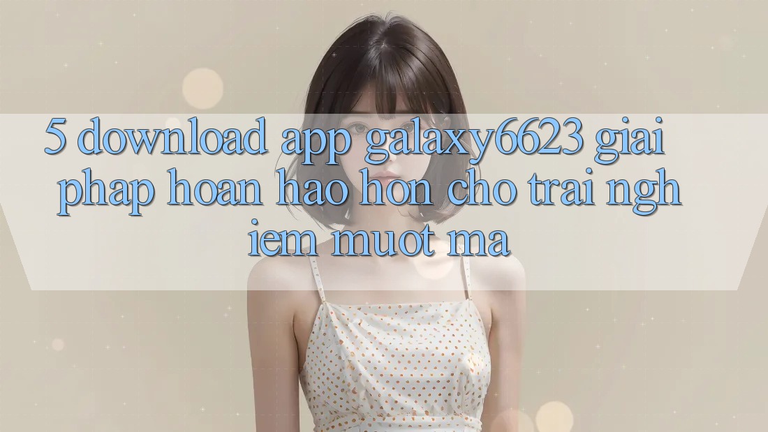 5. Download App Galaxy6623 - Giải Pháp Hoàn hảo hơn Cho Trải nghiệm Mượt Mà