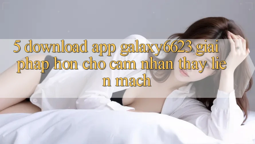 5. Download App Galaxy6623 - Giải Pháp Hơn Cho Cảm nhận thấy Liền mạch 5. Download App Galaxy6623 - Giải Pháp Hơn Cho Cảm nhận thấy Liền mạch