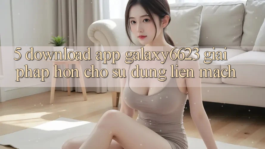 5. Download App Galaxy6623 - Giải Pháp Hơn Cho Sử dụng Liền mạch 5. Download App Galaxy6623 - Giải Pháp Hơn Cho Sử dụng Liền mạch