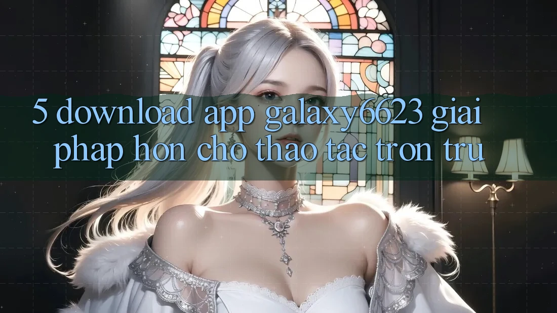 5. Download App Galaxy6623 - Giải Pháp Hơn Cho Thao tác Trơn tru 5. Download App Galaxy6623 - Giải Pháp Hơn Cho Thao tác Trơn tru