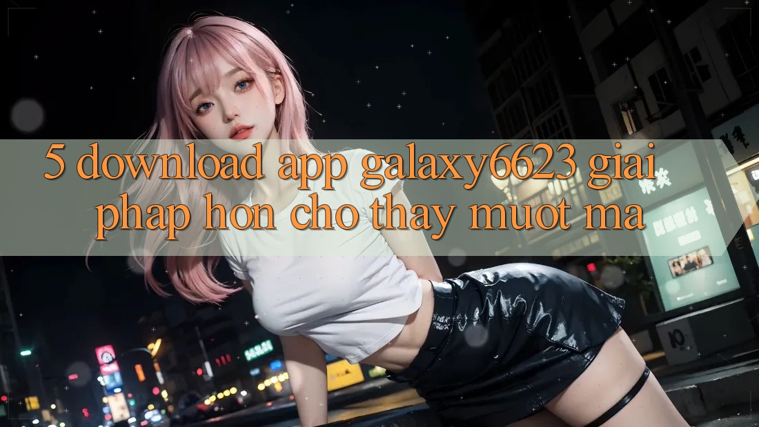 5. Download App Galaxy6623 - Giải Pháp Hơn Cho Thấy Mượt Mà