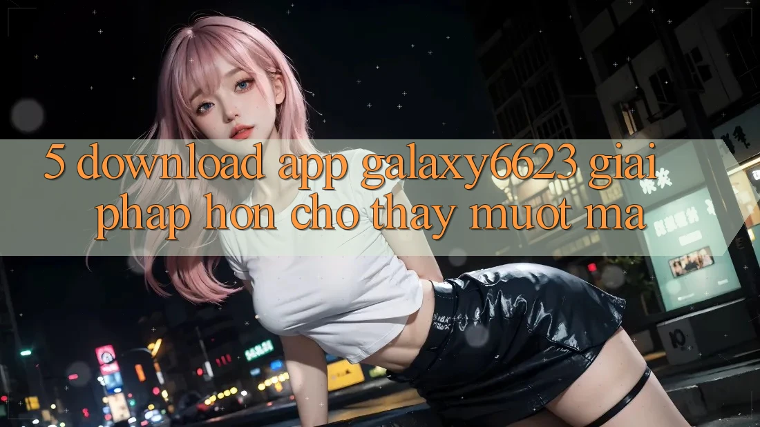 5. Download App Galaxy6623 - Giải Pháp Hơn Cho Thấy Mượt Mà