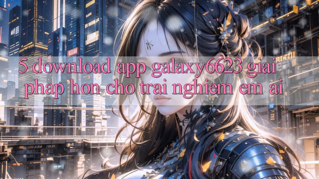 5. Download App Galaxy6623 - Giải Pháp Hơn Cho Trải Nghiệm Êm ái