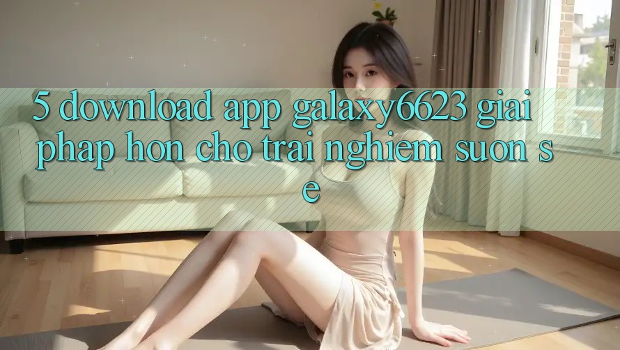 5. Download App Galaxy6623 - Giải Pháp Hơn Cho Trải Nghiệm Suôn sẻ
