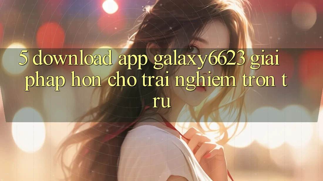 5. Download App Galaxy6623 - Giải Pháp Hơn Cho Trải Nghiệm Trơn tru
