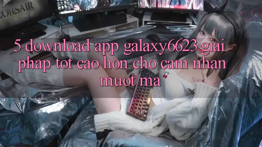 5. Download App Galaxy6623 - Giải Pháp Tốt cao hơn Cho Cảm nhận Mượt mà