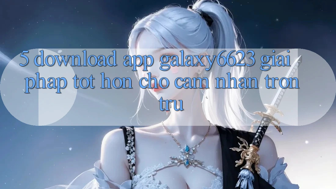 5. Download App Galaxy6623 - Giải Pháp Tốt hơn Cho Cảm nhận Trơn tru 5. Download App Galaxy6623 - Giải Pháp Tốt hơn Cho Cảm nhận Trơn tru