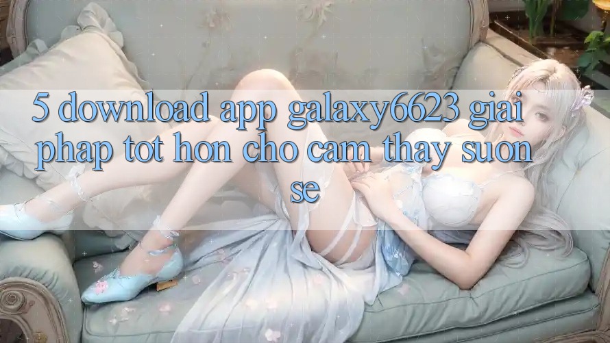 5. Download App Galaxy6623 - Giải Pháp Tốt hơn Cho Cảm thấy Suôn sẻ