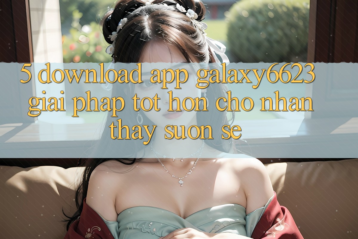 5. Download App Galaxy6623 - Giải Pháp Tốt hơn Cho Nhận thấy Suôn sẻ