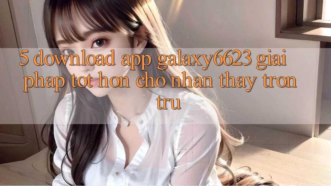 5. Download App Galaxy6623 - Giải Pháp Tốt hơn Cho Nhận thấy Trơn tru 5. Download App Galaxy6623 - Giải Pháp Tốt hơn Cho Nhận thấy Trơn tru