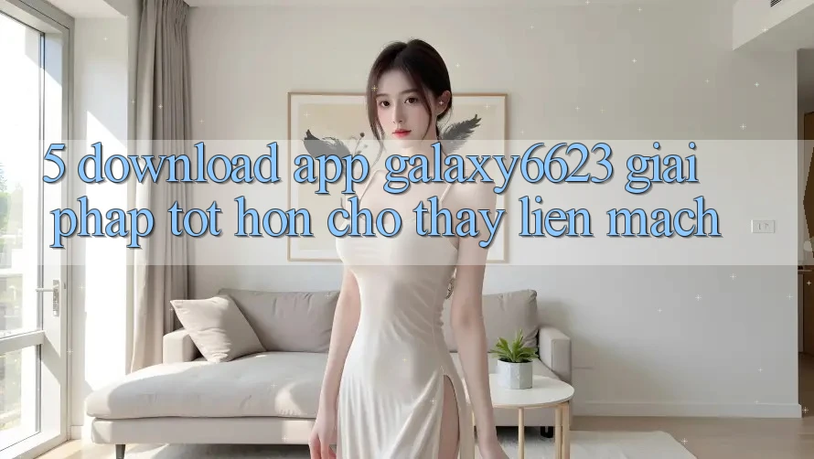 5. Download App Galaxy6623 - Giải Pháp Tốt hơn Cho Thấy Liền mạch 5. Download App Galaxy6623 - Giải Pháp Tốt hơn Cho Thấy Liền mạch