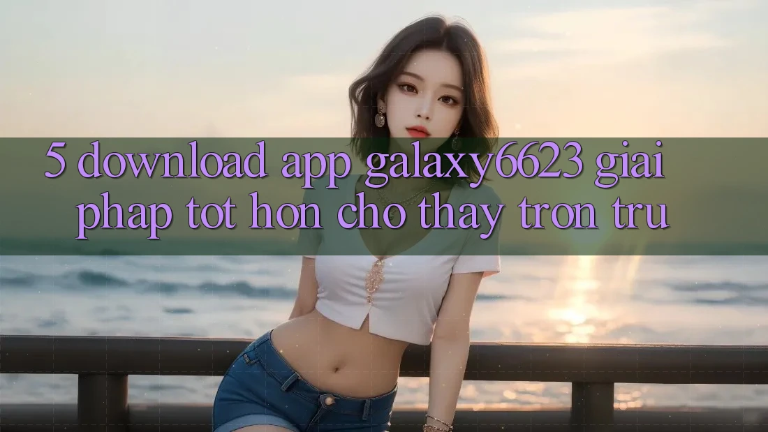 5. Download App Galaxy6623 - Giải Pháp Tốt hơn Cho Thấy Trơn tru 5. Download App Galaxy6623 - Giải Pháp Tốt hơn Cho Thấy Trơn tru