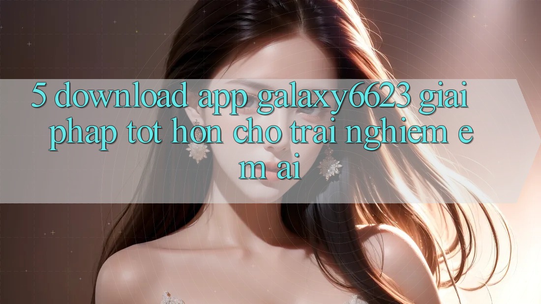5. Download App Galaxy6623 - Giải Pháp Tốt hơn Cho Trải Nghiệm Êm ái