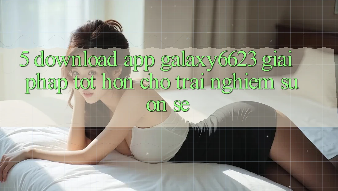 5. Download App Galaxy6623 - Giải Pháp Tốt hơn Cho Trải Nghiệm Suôn sẻ 5. Download App Galaxy6623 - Giải Pháp Tốt hơn Cho Trải Nghiệm Suôn sẻ