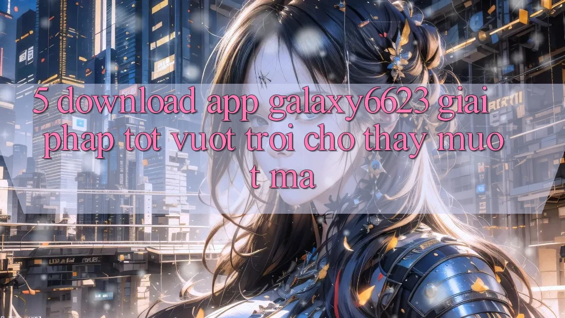 5. Download App Galaxy6623 - Giải Pháp Tốt vượt trội Cho Thấy Mượt Mà