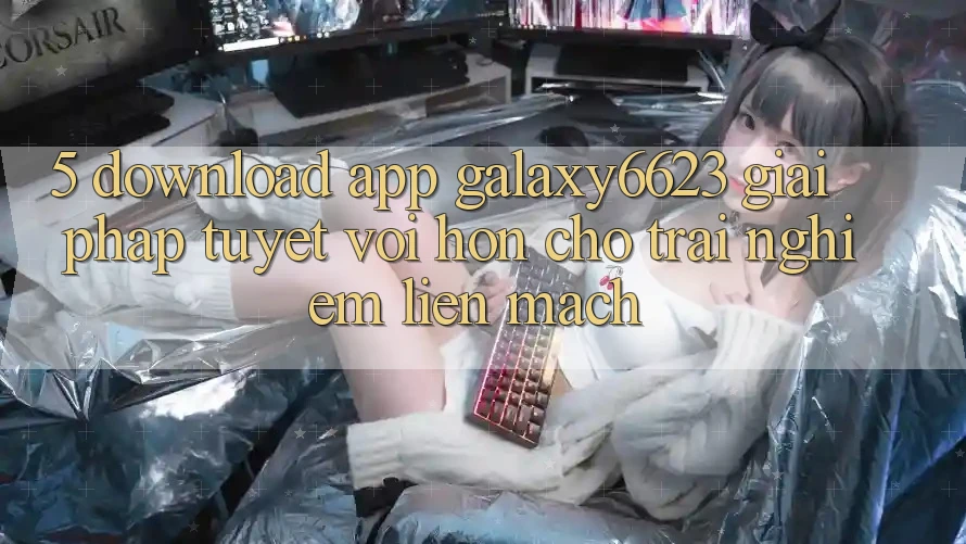 5. Download App Galaxy6623 - Giải Pháp Tuyệt vời hơn Cho Trải Nghiệm Liền mạch