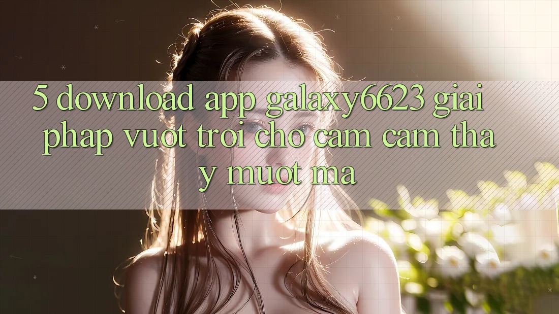 5. Download App Galaxy6623 - Giải Pháp Vượt Trội Cho Cảm cảm thấy Mượt Mà