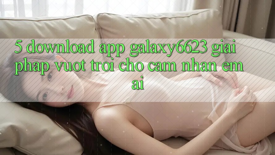 5. Download App Galaxy6623 - Giải Pháp Vượt Trội Cho Cảm nhận Êm ái 5. Download App Galaxy6623 - Giải Pháp Vượt Trội Cho Cảm nhận Êm ái