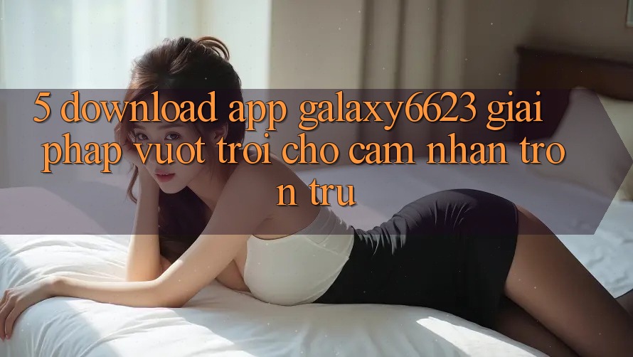 5. Download App Galaxy6623 - Giải Pháp Vượt Trội Cho Cảm nhận Trơn tru