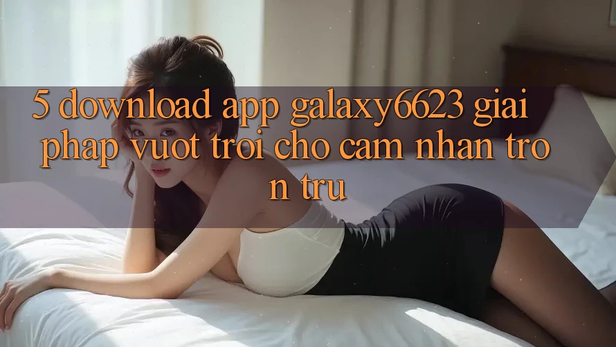 5. Download App Galaxy6623 - Giải Pháp Vượt Trội Cho Cảm nhận Trơn tru
