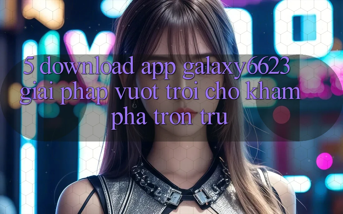 5. Download App Galaxy6623 - Giải Pháp Vượt Trội Cho Khám phá Trơn tru